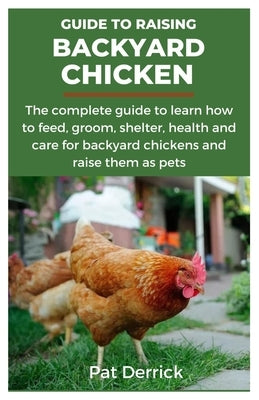 Guide to Raising Backyard Chicken: The complete guide to learn how to feed, groom, shelter, health and care for backyard chickens and raise them as pe by Derrick, Pat