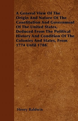 A General View Of The Origin And Nature Of The Constitution And Government Of The United States, Deduced From The Political History And Condition Of T by Baldwin, Henry
