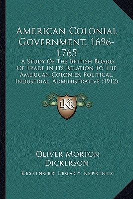 American Colonial Government, 1696-1765: A Study Of The British Board Of Trade In Its Relation To The American Colonies, Political, Industrial, Admini by Dickerson, Oliver Morton
