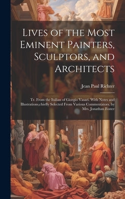 Lives of the Most Eminent Painters, Sculptors, and Architects: Tr. From the Italian of Giorgio Vasari. With Notes and Illustrations, chiefly Selected by Richter, Jean Paul