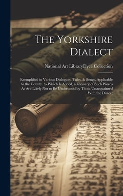 The Yorkshire Dialect: Exemplified in Various Dialogues, Tales, & Songs, Applicable to the County. to Which Is Added, a Glossary of Such Word by National Art Library (Great Britain)