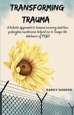 Transforming Trauma: A holistic approach to trauma recovery and how psilocybin mushrooms helped me to escape the darkness of PTSD by Dudeck, Darcy