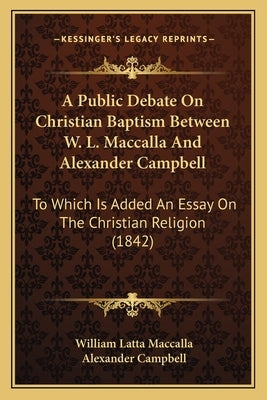 A Public Debate On Christian Baptism Between W. L. Maccalla And Alexander Campbell: To Which Is Added An Essay On The Christian Religion (1842) by Maccalla, William Latta