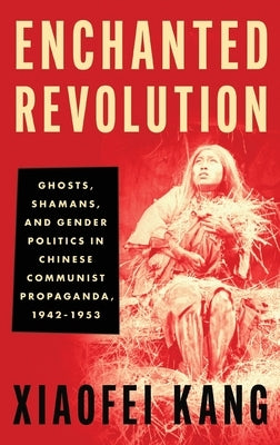 Enchanted Revolution: Ghosts, Shamans, and Gender Politics in Chinese Communist Propaganda, 1942-1953 by Kang, Xiaofei