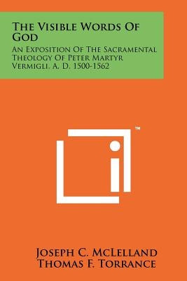 The Visible Words Of God: An Exposition Of The Sacramental Theology Of Peter Martyr Vermigli, A. D. 1500-1562 by McLelland, Joseph C.