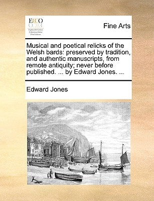 Musical and Poetical Relicks of the Welsh Bards: Preserved by Tradition, and Authentic Manuscripts, from Remote Antiquity; Never Before Published. ... by Jones, Edward