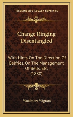 Change Ringing Disentangled: With Hints On The Direction Of Belfries, On The Management Of Bells, Etc. (1880) by Wigram, Woolmore