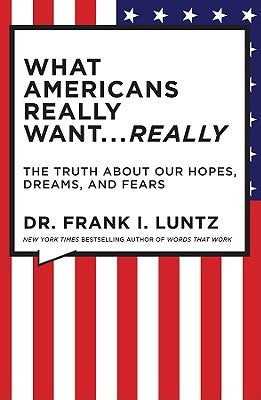 What Americans Really Want... Really: The Truth about Our Hopes, Dreams, and Fears by Luntz, Frank
