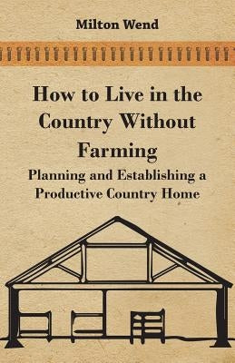 How to Live in the Country Without Farming - Planning and Establishing a Productive Country Home by Wend, Milton