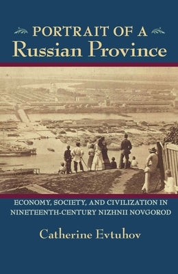 Portrait of a Russian Province: Economy, Society, and Civilization in Nineteenth-Century Nizhnii Novgorod by Evtuhov, Catherine