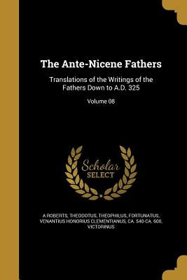 The Ante-Nicene Fathers: Translations of the Writings of the Fathers Down to A.D. 325; Volume 08 by Roberts, A.