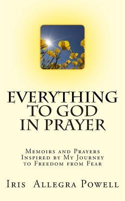 Everything to God in Prayer: Memoirs and Prayers Inspired by My Journey to Freedom from Fear by Powell, Iris Allegra