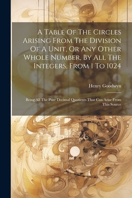 A Table Of The Circles Arising From The Division Of A Unit, Or Any Other Whole Number, By All The Integers, From 1 To 1024: Being All The Pure Decimal by Goodwyn, Henry