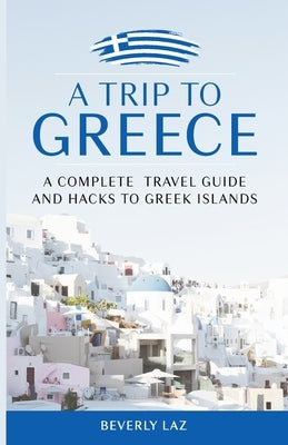 A Trip to Greece: A Complete Travel Guide and Hacks to Greece and the Islands by Laz, Beverly