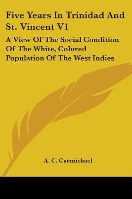Five Years In Trinidad And St. Vincent V1: A View Of The Social Condition Of The White, Colored Population Of The West Indies by Carmichael, A. C.