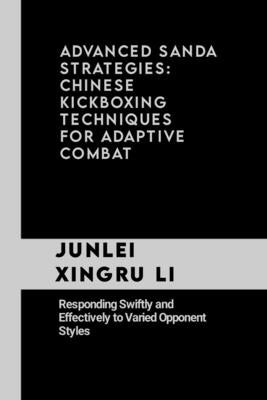 Advanced Sanda Strategies: Chinese Kickboxing Techniques for Adaptive Combat: Responding Swiftly and Effectively to Varied Opponent Styles by Xingru Li, Junlei