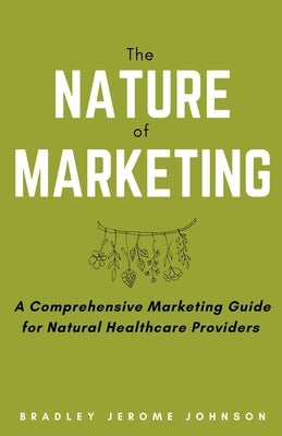 The Nature of Marketing: A Comprehensive Marketing Guide for Natural Healthcare Providers by Johnson, Bradley Jerome