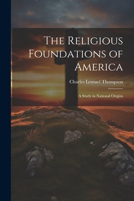 The Religious Foundations of America: A Study in National Origins by Thompson, Charles Lemuel