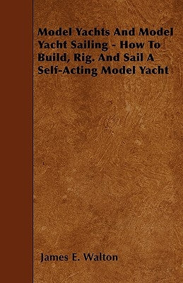 Model Yachts And Model Yacht Sailing - How To Build, Rig. And Sail A Self-Acting Model Yacht by Walton, James E.