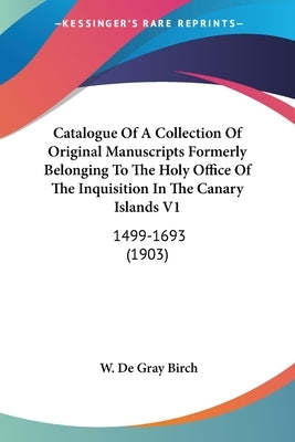 Catalogue Of A Collection Of Original Manuscripts Formerly Belonging To The Holy Office Of The Inquisition In The Canary Islands V1: 1499-1693 (1903) by Birch, W. De Gray