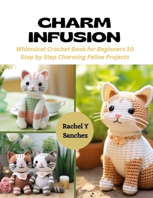 Charm Infusion: Whimsical Crochet Book for Beginners 10 Step by Step Charming Feline Projects by Sanchez, Rachel Y.