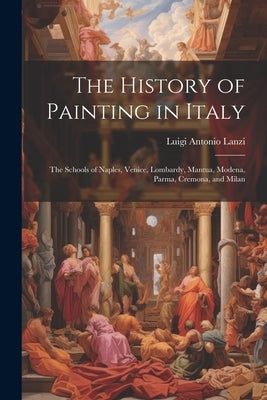 The History of Painting in Italy: The Schools of Naples, Venice, Lombardy, Mantua, Modena, Parma, Cremona, and Milan by Lanzi, Luigi Antonio