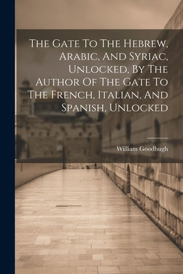 The Gate To The Hebrew, Arabic, And Syriac, Unlocked, By The Author Of The Gate To The French, Italian, And Spanish, Unlocked by Goodhugh, William