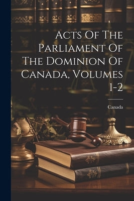 Acts Of The Parliament Of The Dominion Of Canada, Volumes 1-2 by Canada