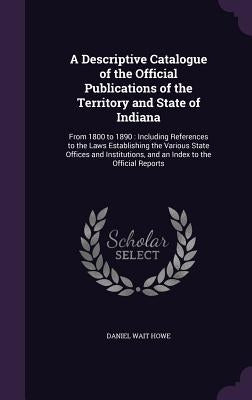 A Descriptive Catalogue of the Official Publications of the Territory and State of Indiana: From 1800 to 1890: Including References to the Laws Establ by Howe, Daniel Wait