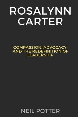 Rosalynn Carter: Compassion, Advocacy, and the Redefinition of Leadership by Potter, Neil