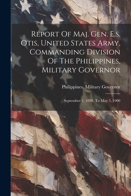Report Of Maj. Gen. E.s. Otis, United States Army, Commanding Division Of The Philippines, Military Governor: September 1, 1899, To May 5, 1900 by Philippines Military Governor, 1898-