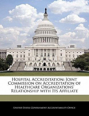 Hospital Accreditation: Joint Commission on Accreditation of Healthcare Organizations' Relationship with Its Affiliate by United States Government Accountability