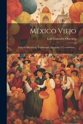 México Viejo: Noticias Históricas, Tradiciones, Leyendas Y Costumbres... by Obregón, Luis González