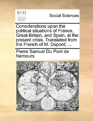 Considerations Upon the Political Situations of France, Great-Britain, and Spain, at the Present Crisis. Translated from the French of M. Dupont; ... by Du Pont De Nemours, Pierre Samuel