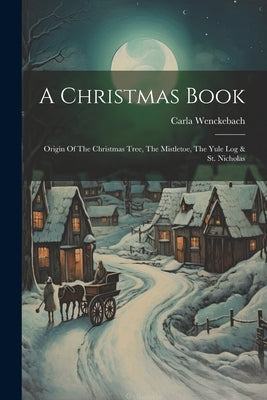 A Christmas Book: Origin Of The Christmas Tree, The Mistletoe, The Yule Log & St. Nicholas by Wenckebach, Carla