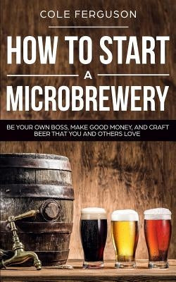 How to Start a Microbrewery: Be Your Own Boss, Make Good Money, and Craft Beer That You and Others Love by Ferguson, Cole
