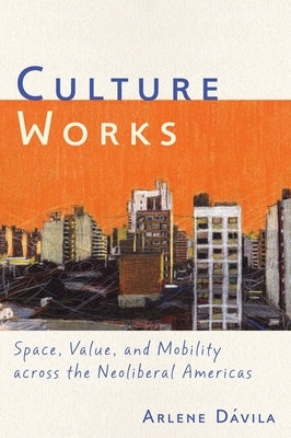Culture Works: Space, Value, and Mobility Across the Neoliberal Americas by Dávila, Arlene