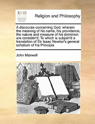 A Discourse Concerning God; Wherein the Meaning of His Name, His Providence, the Nature and Measure of His Dominion Are Consider'd; To Which Is Subjoi by Maxwell, John