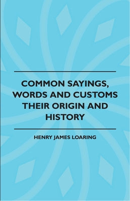 Common Sayings, Words and Customs - Their Origin and History by Loaring, Henry James