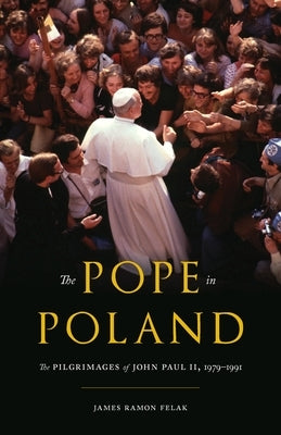 The Pope in Poland: The Pilgrimages of John Paul II, 1979-1991 by Felak, James Ramon