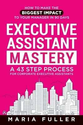 Executive Assistant Mastery: How to Make the Biggest Impact to Your Manager in 90 days. A 43 Step Process for Corporate Executive Assistants. by Fuller, Maria