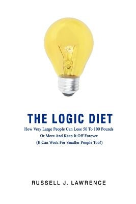 The Logic Diet: How Very Large People Can Lose 50 To 100 Pounds Or More And Keep It Off Forever (It Can Work For Smaller People Too!) by Lawrence, Russell J.