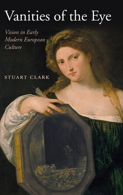 Vanities of the Eye: Vision in Early Modern European Culture by Clark, Stuart