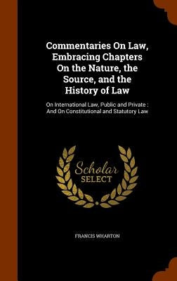 Commentaries On Law, Embracing Chapters On the Nature, the Source, and the History of Law: On International Law, Public and Private: And On Constituti by Wharton, Francis