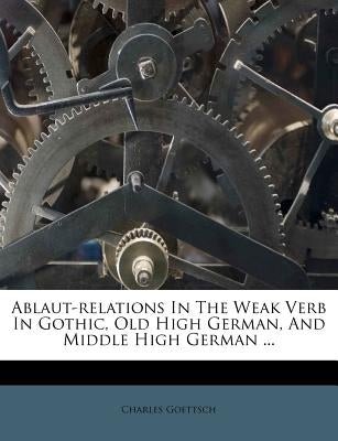 Ablaut-Relations in the Weak Verb in Gothic, Old High German, and Middle High German ... by Goettsch, Charles