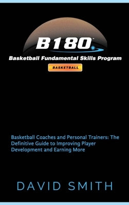 B180 Basketball Fundamental Skills Program: Basketball Coaches and Personal Trainers: The Definitive Guide to Improving Player Development and Earning by Smith, David