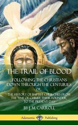 The Trail of Blood: ...Following the Christians Down Through the Centuries. or, or... The History of Baptist Churches from the Time of Christ, Their F by Carroll, J. M.
