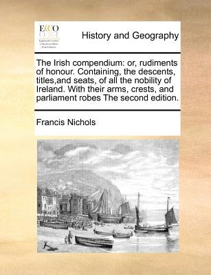 The Irish compendium: or, rudiments of honour. Containing, the descents, titles, and seats, of all the nobility of Ireland. With their arms, by Nichols, Francis