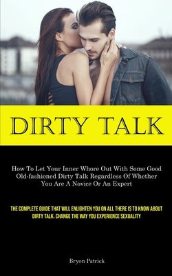 Dirty Talk: How To Let Your Inner Whore Out With Some Good Old-fashioned Dirty Talk Regardless Of Whether You Are A Novice Or An E by Patrick, Bryon