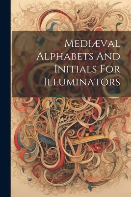 Mediæval Alphabets And Initials For Illuminators by Anonymous